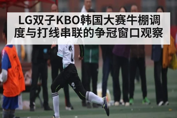 LG双子KBO韩国大赛牛棚调度与打线串联的争冠窗口观察