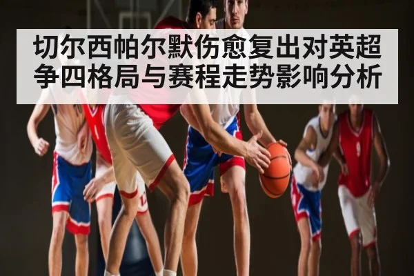 切尔西帕尔默伤愈复出对英超争四格局与赛程走势影响分析